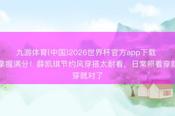 九游体育(中国)2026世界杯官方app下载 气质拿握满分！薛凯琪节约风穿搭太耐看，日常照着穿就对了