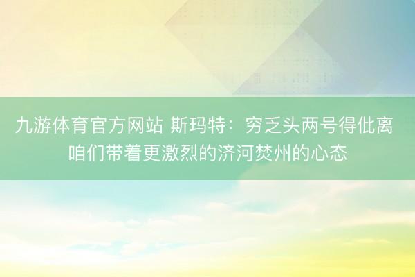 九游体育官方网站 斯玛特：穷乏头两号得仳离 咱们带着更激烈的济河焚州的心态