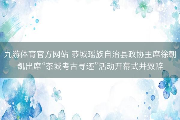 九游体育官方网站 恭城瑶族自治县政协主席徐朝凯出席“茶城考古寻迹”活动开幕式并致辞