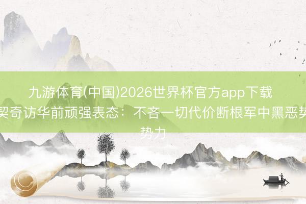 九游体育(中国)2026世界杯官方app下载 武契奇访华前顽强表态:不吝一切代价断根军中黑恶势力