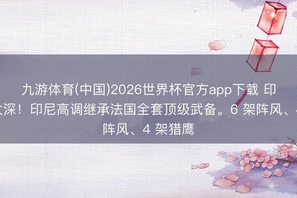 九游体育(中国)2026世界杯官方app下载 印尼藏得太深！印尼高调继承法国全套顶级武备。6 架阵风、4 架猎鹰