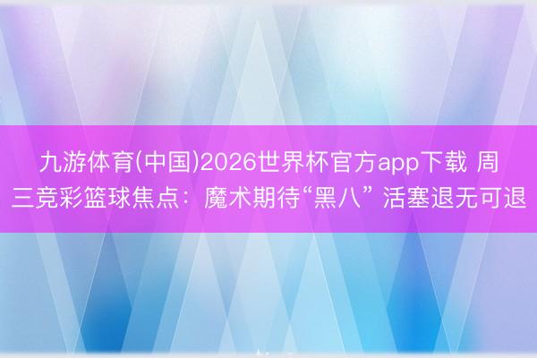 九游体育(中国)2026世界杯官方app下载 周三竞彩篮球焦点：魔术期待“黑八” 活塞退无可退