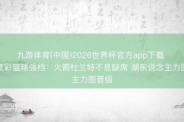 九游体育(中国)2026世界杯官方app下载 周三竞彩篮球强档：火箭杜兰特不息缺席 湖东说念主力图晋级
