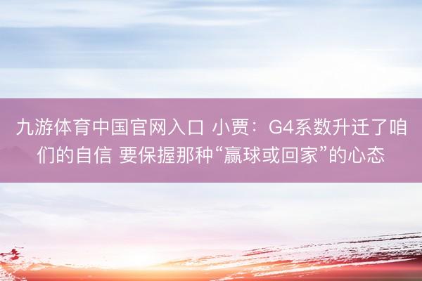 九游体育中国官网入口 小贾:G4系数升迁了咱们的自信 要保握那种“赢球或回家”的心态