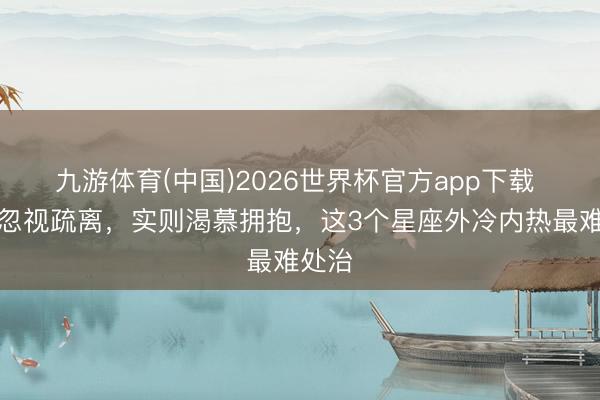 九游体育(中国)2026世界杯官方app下载 名义忽视疏离，实则渴慕拥抱，这3个星座外冷内热最难处治