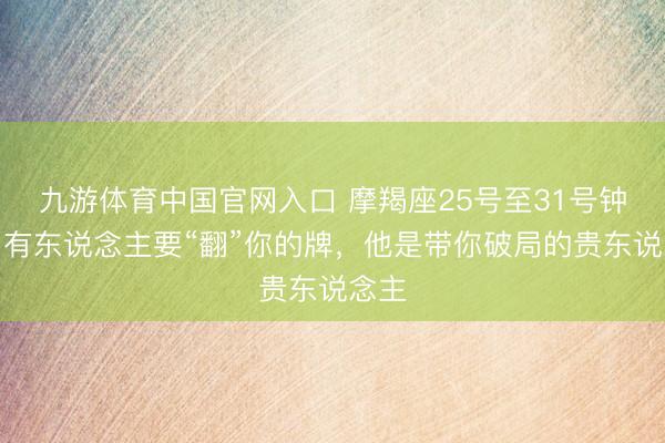 九游体育中国官网入口 摩羯座25号至31号钟情！有东说念主要“翻”你的牌，他是带你破局的贵东说念主