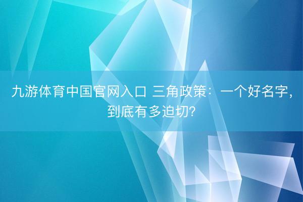 九游体育中国官网入口 三角政策：一个好名字，到底有多迫切？