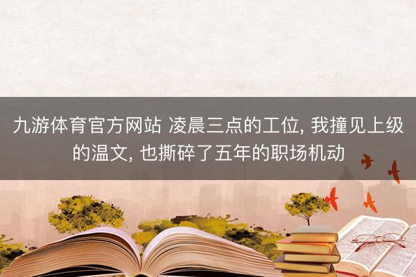 九游体育官方网站 凌晨三点的工位， 我撞见上级的温文， 也撕碎了五年的职场机动