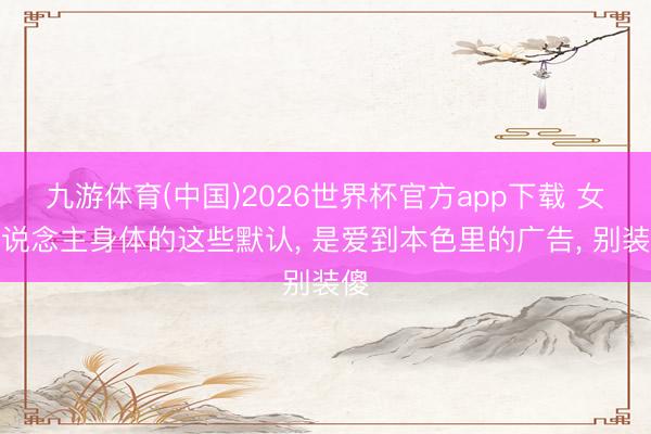 九游体育(中国)2026世界杯官方app下载 女东说念主身体的这些默认， 是爱到本色里的广告， 别装傻