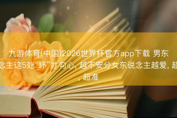 九游体育(中国)2026世界杯官方app下载 男东说念主这5处“坏”才勾心， 越不安分女东说念主越爱， 超准