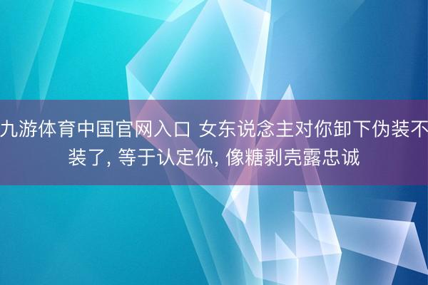 九游体育中国官网入口 女东说念主对你卸下伪装不装了， 等于认定你， 像糖剥壳露忠诚