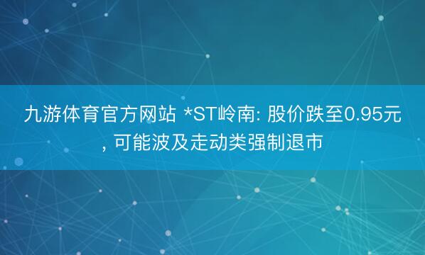 九游体育官方网站 *ST岭南: 股价跌至0.95元， 可能波及走动类强制退市