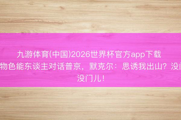 九游体育(中国)2026世界杯官方app下载 欧盟物色能东谈主对话普京，默克尔：思诱我出山？没门儿！