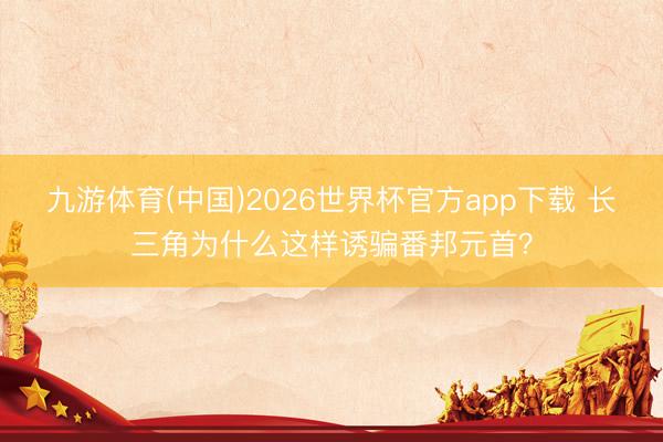 九游体育(中国)2026世界杯官方app下载 长三角为什么这样诱骗番邦元首？