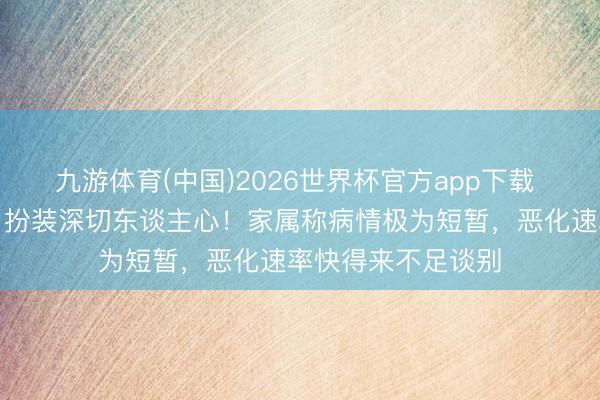 九游体育(中国)2026世界杯官方app下载 著名男演员离世！扮装深切东谈主心！家属称病情极为短暂，恶化速率快得来不足谈别