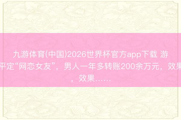 九游体育(中国)2026世界杯官方app下载 游戏中平定“网恋女友”,男人一年多转账200余万元,效果……