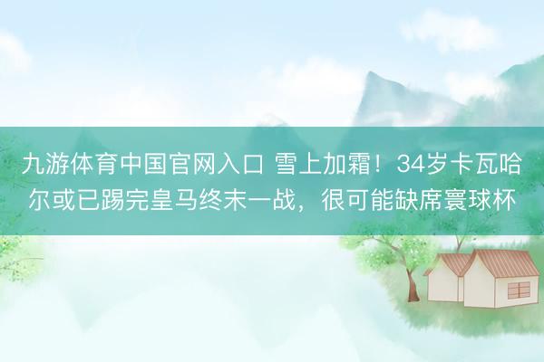 九游体育中国官网入口 雪上加霜！34岁卡瓦哈尔或已踢完皇马终末一战，很可能缺席寰球杯