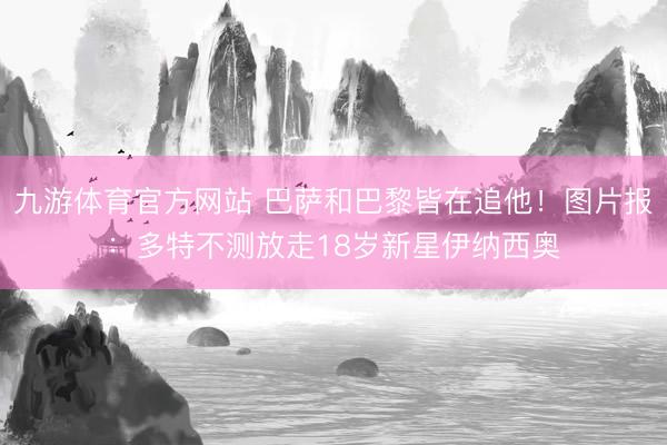 九游体育官方网站 巴萨和巴黎皆在追他！图片报：多特不测放走18岁新星伊纳西奥