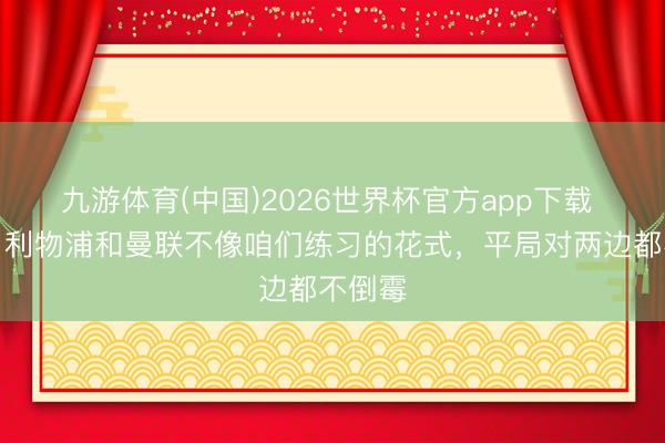 九游体育(中国)2026世界杯官方app下载 希勒：利物浦和曼联不像咱们练习的花式，平局对两边都不倒霉
