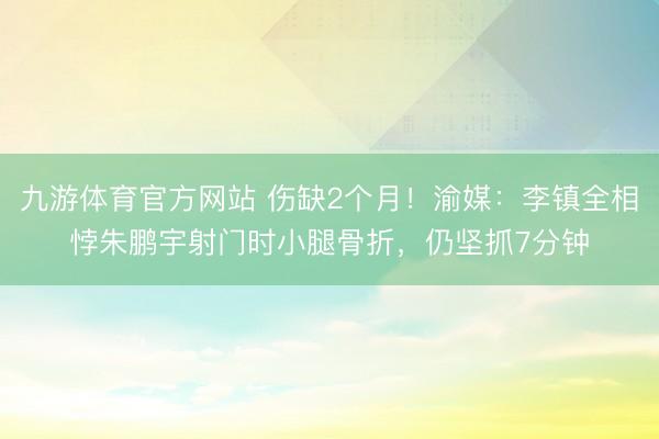 九游体育官方网站 伤缺2个月！渝媒：李镇全相悖朱鹏宇射门时小腿骨折，仍坚抓7分钟