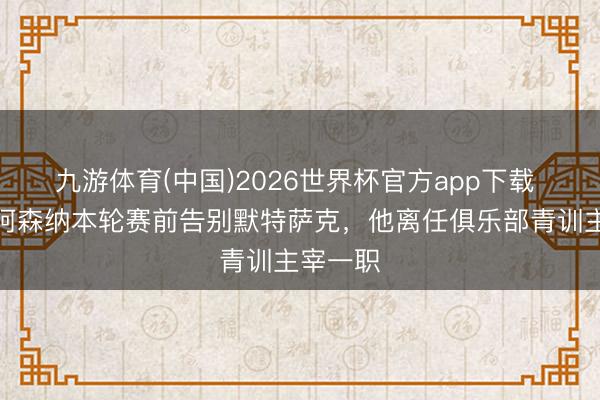 九游体育(中国)2026世界杯官方app下载 记者:阿森纳本轮赛前告别默特萨克,他离任俱乐部青训主宰一职