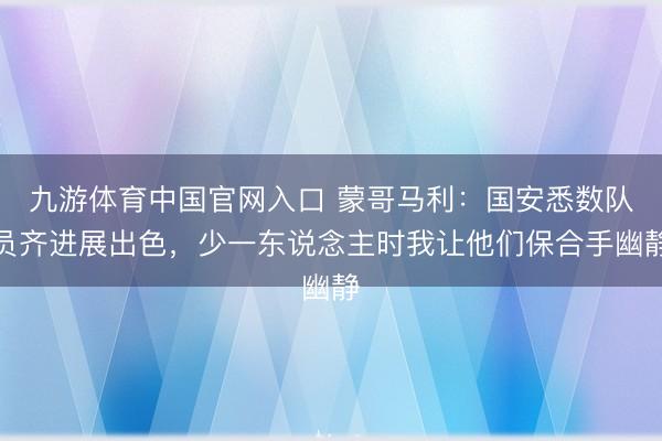 九游体育中国官网入口 蒙哥马利:国安悉数队员齐进展出色,少一东说念主时我让他们保合手幽静