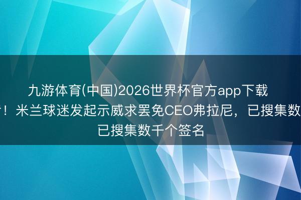 九游体育(中国)2026世界杯官方app下载 磨牙凿齿！米兰球迷发起示威求罢免CEO弗拉尼，已搜集数千个签名