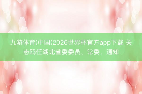 九游体育(中国)2026世界杯官方app下载 关志鸥任湖北省委委员、常委、通知