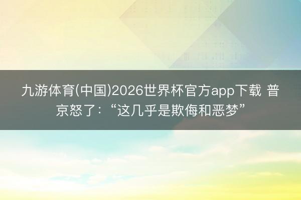 九游体育(中国)2026世界杯官方app下载 普京怒了：“这几乎是欺侮和恶梦”