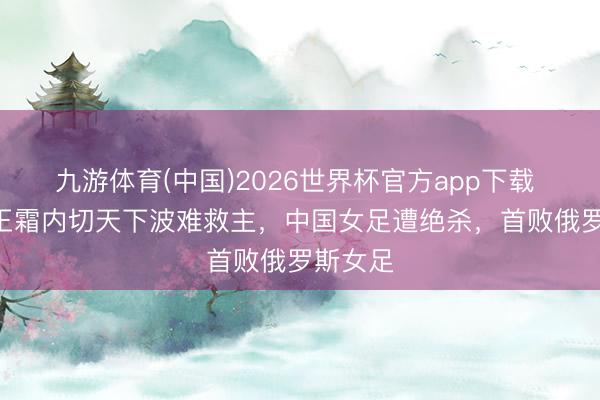九游体育(中国)2026世界杯官方app下载 1-2！王霜内切天下波难救主，中国女足遭绝杀，首败俄罗斯女足
