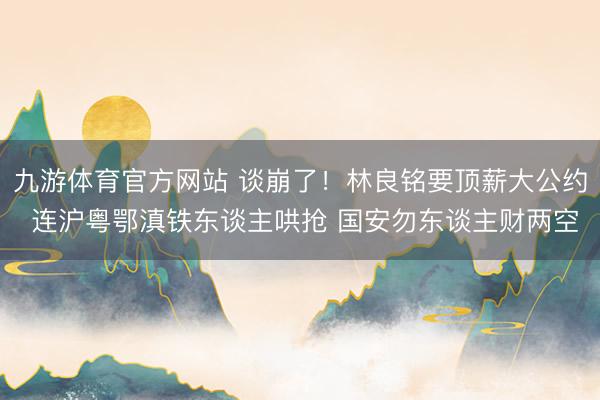 九游体育官方网站 谈崩了!林良铭要顶薪大公约 连沪粤鄂滇铁东谈主哄抢 国安勿东谈主财两空