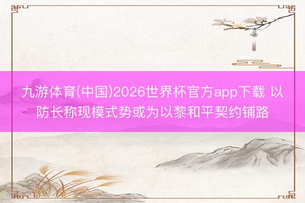 九游体育(中国)2026世界杯官方app下载 以防长称现模式势或为以黎和平契约铺路