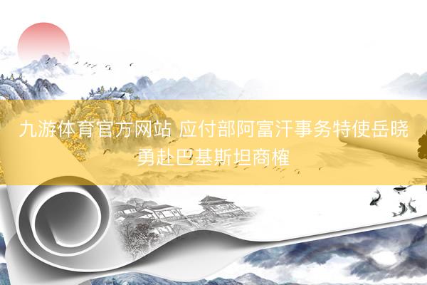 九游体育官方网站 应付部阿富汗事务特使岳晓勇赴巴基斯坦商榷