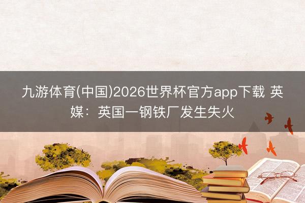 九游体育(中国)2026世界杯官方app下载 英媒：英国一钢铁厂发生失火