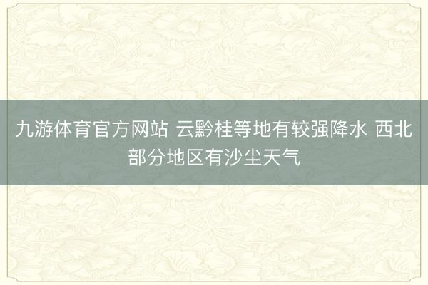 九游体育官方网站 云黔桂等地有较强降水 西北部分地区有沙尘天气