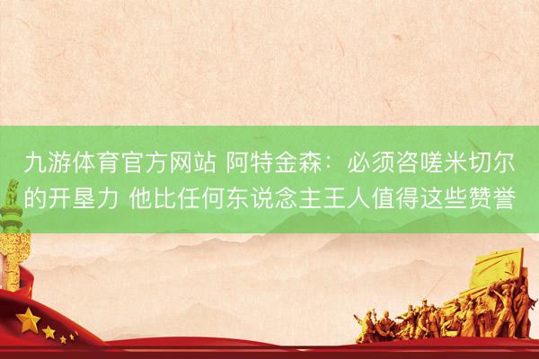 九游体育官方网站 阿特金森：必须咨嗟米切尔的开垦力 他比任何东说念主王人值得这些赞誉