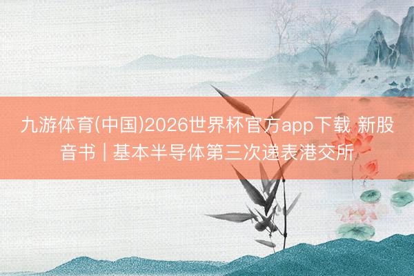 九游体育(中国)2026世界杯官方app下载 新股音书 | 基本半导体第三次递表港交所