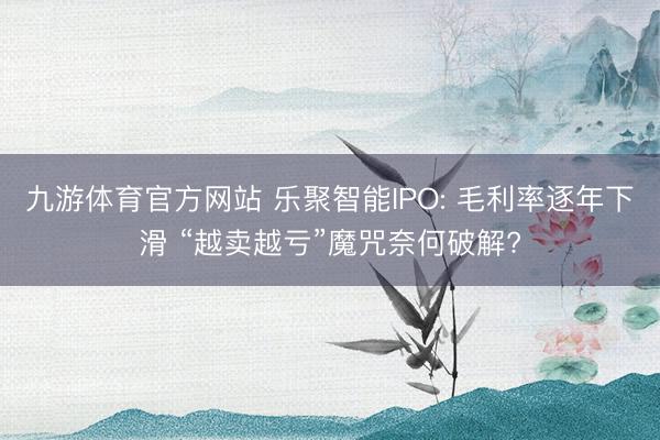 九游体育官方网站 乐聚智能IPO: 毛利率逐年下滑 “越卖越亏”魔咒奈何破解?