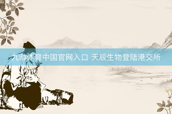 九游体育中国官网入口 天辰生物登陆港交所