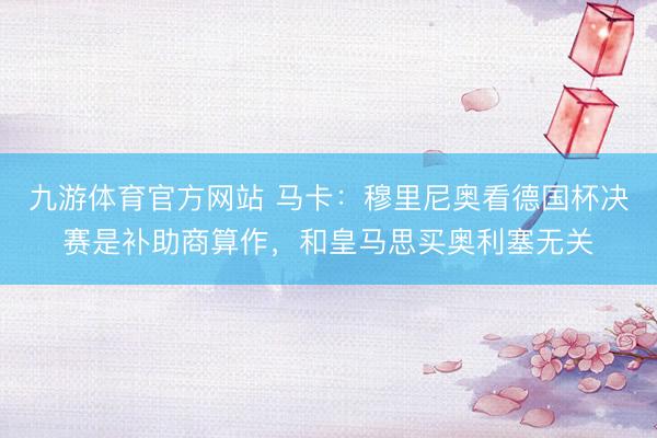 九游体育官方网站 马卡：穆里尼奥看德国杯决赛是补助商算作，和皇马思买奥利塞无关