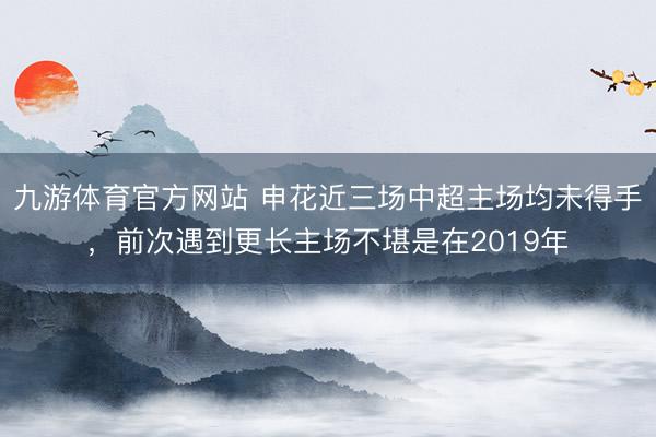 九游体育官方网站 申花近三场中超主场均未得手，前次遇到更长主场不堪是在2019年