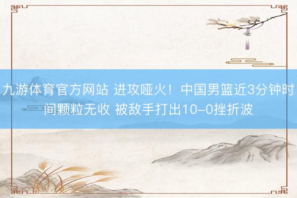九游体育官方网站 进攻哑火！中国男篮近3分钟时间颗粒无收 被敌手打出10-0挫折波
