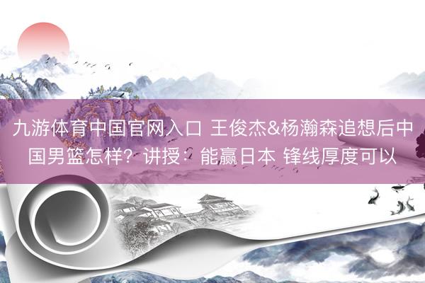 九游体育中国官网入口 王俊杰&杨瀚森追想后中国男篮怎样？讲授：能赢日本 锋线厚度可以
