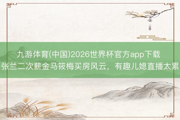 九游体育(中国)2026世界杯官方app下载 张兰二次薪金马筱梅买房风云，有趣儿媳直播太累