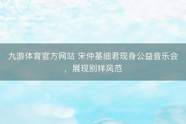 九游体育官方网站 宋仲基细君现身公益音乐会,展现别样风范