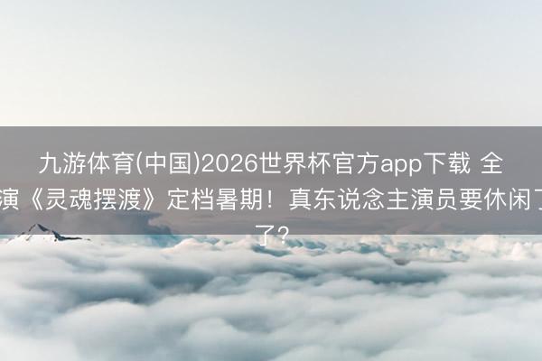 九游体育(中国)2026世界杯官方app下载 全AI演《灵魂摆渡》定档暑期！真东说念主演员要休闲了？
