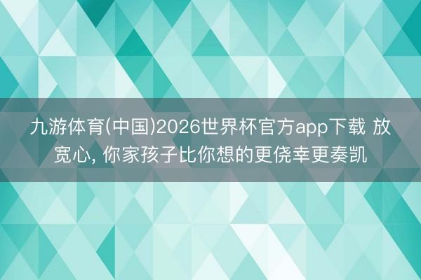 九游体育(中国)2026世界杯官方app下载 放宽心， 你家孩子比你想的更侥幸更奏凯