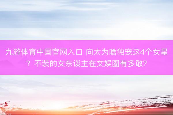 九游体育中国官网入口 向太为啥独宠这4个女星？不装的女东谈主在文娱圈有多敢？