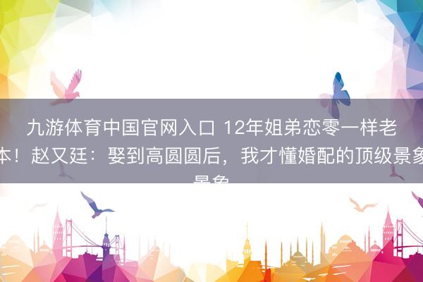 九游体育中国官网入口 12年姐弟恋零一样老本!赵又廷:娶到高圆圆后,我才懂婚配的顶级景象