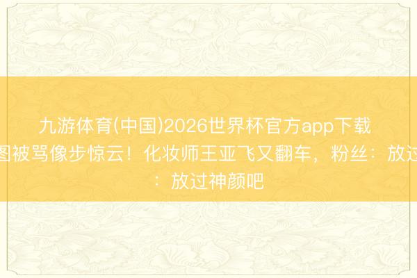 九游体育(中国)2026世界杯官方app下载 热巴生图被骂像步惊云！化妆师王亚飞又翻车，粉丝：放过神颜吧